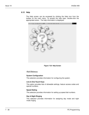 Page 371Issue 1AInfoSet 408
7 - 38PC Programming
6.12 Help
The Help screen can be accessed by clicking the Help icon from the
toolbar on the main menu. To access the help topic, double-click the
appropriate button.  The help information is displayed.     
 	
	
System Configuration
This selection provides information for configuring the system.
Line & One-Touch Keys
This option provides lists of allowable settings, feature access codes and
special numbers.
Speed Dialing
This selection provides...