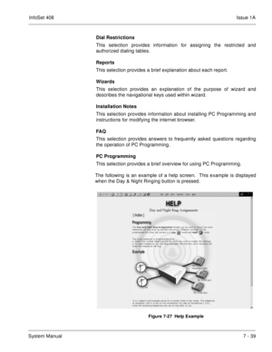 Page 372InfoSet 408Issue 1A
System Manual7 - 39 Dial Restrictions
This selection provides information for assigning the restricted and
authorized dialing tables.
Reports
This selection provides a brief explanation about each report.
Wizards
This selection provides an explanation of the purpose of wizard and
describes the navigational keys used within wizard.
Installation Notes
This selection provides information about installing PC Programming and
instructions for modifying the internet browser.
FA Q
This...