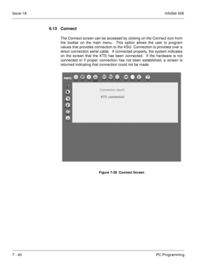 Page 373Issue 1AInfoSet 408
7 - 40PC Programming
6.13 Connect
The Connect screen can be accessed by clicking on the Connect icon from
the toolbar on the main menu.  This option allows the user to program
values that provides connection to the KSU. Connection is provided over a
direct connection serial cable.  If connected properly, the system indicates
on the screen that the KTS has been connected.  If the hardware is not
connected or if proper connection has not been established, a screen is
returned indicating...
