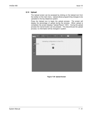 Page 374InfoSet 408Issue 1A
System Manual7 - 41
6.14 Upload
The Upload screen can be accessed by clicking on the Upload icon from
the toolbar on the main menu.  Upload allows programming changes to be
uploaded to the key telephone system.
Press the Upload icon to begin the upload process.  The screen will
display the percentage of upload during the process.  When upload is
completed, the screen displays “Upload Result: 100%”.  During the upload
process the Cancel button can be pressed.  This discontinues the...