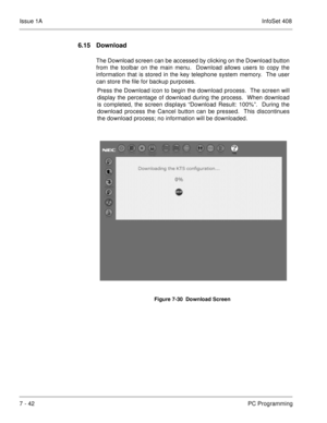 Page 375Issue 1AInfoSet 408
7 - 42PC Programming
6.15 Download
The Download screen can be accessed by clicking on the Download button
from the toolbar on the main menu.  Download allows users to copy the
information that is stored in the key telephone system memory.  The user
can store the file for backup purposes.  
Press the Download icon to begin the download process.  The screen will
display the percentage of download during the process.  When download
is completed, the screen displays “Download Result:...