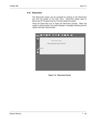 Page 376InfoSet 408Issue 1A
System Manual7 - 43
6.16 Disconnect
The Disconnect screen can be accessed by clicking on the Disconnect
icon from the toolbar on the main menu.  Disconnect allows users to
disconnect PC Programming from the key telephone system.  
Press the Disconnect icon to begin the disconnect process.  When the
system is disconnected, the screen displays a message indicating that the
system has been disconnected.       
Figure 7-31  Disconnect Screen 