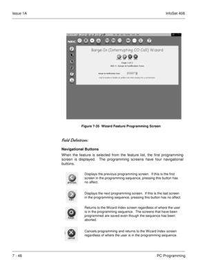 Page 381Issue 1AInfoSet 408
7 - 48PC Programming   
 	
	
Navigational Buttons
When the feature is selected from the feature list, the first programming
screen is displayed.  The programming screens have four navigational
buttons.    
Figure 7-35  Wizard Feature Programming Screen
Displays the previous programming screen.  If this is the first 
screen in the programming sequence, pressing this button has 
no affect.
Displays the next programming screen.  If this is the last screen 
in the...