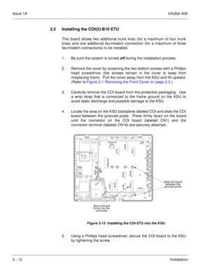 Page 51Issue 1AInfoSet 408
2 - 12Installation
2.2 Installing the COI(2)-B10 ETU
This board allows two additional trunk lines (for a maximum of four trunk
lines) and one additional fax/modem connection (for a maximum of three
fax/modem connections) to be installed. 
1. Be sure the system is turned 
off during the installation process.
2. Remove the cover by loosening the two bottom screws with a Phillips
head screwdriver (the screws remain in the cover to keep from
misplacing them).  Pull the cover away from the...
