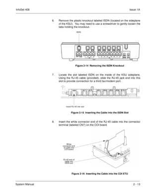 Page 52InfoSet 408Issue 1A
System Manual2 - 13 6. Remove the plastic knockout labeled ISDN (located on the sideplane
of the KSU).  You may need to use a screwdriver to gently loosen the
tabs holding the knockout.    
7. Locate the slot labeled ISDN on the inside of the KSU sideplane.
Using the RJ-45 cable (provided), slide the RJ-45 jack end into this
slot to provide connection for a third fax/modem port.   
8. Insert the white connector end of the RJ-45 cable into the connector
terminal (labeled CN7) on the...