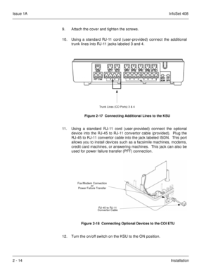 Page 53Issue 1AInfoSet 408
2 - 14Installation 9. Attach the cover and tighten the screws.    
10. Using a standard RJ-11 cord (user-provided) connect the additional
trunk lines into RJ-11 jacks labeled 3 and 4.    
11. Using a standard RJ-11 cord (user-provided) connect the optional
device into the RJ-45 to RJ-11 convertor cable (provided).  Plug the
RJ-45 to RJ-11 convertor cable into the jack labeled ISDN.  This port
allows you to install devices such as a facsimile machines, modems,
credit card machines, or...