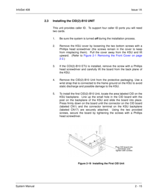 Page 54InfoSet 408Issue 1A
System Manual2 - 15
2.3 Installing the CID(2)-B10 UNIT
This unit provides caller ID.  To support four caller ID ports you will need
two cards.
1. Be sure the system is turned 
off during the installation process.
2. Remove the KSU cover by loosening the two bottom screws with a
Phillips head screwdriver (the screws remain in the cover to keep
from misplacing them).  Pull the cover away from the KSU and lift
upward.  (Refer to Figure 2-1 Removing the Front Cover on page
2-2.)   
3. If...