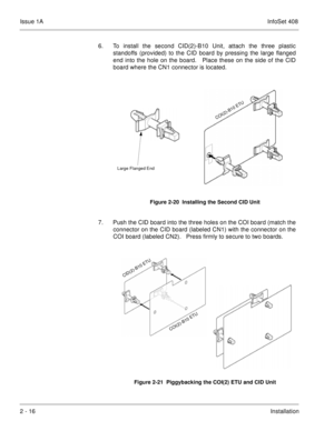 Page 55Issue 1AInfoSet 408
2 - 16Installation 6. To install the second CID(2)-B10 Unit, attach the three plastic
standoffs (provided) to the CID board by pressing the large flanged
end into the hole on the board.   Place these on the side of the CID
board where the CN1 connector is located.     
7. Push the CID board into the three holes on the COI board (match the
connector on the CID board (labeled CN1) with the connector on the
COI board (labeled CN2).   Press firmly to secure to two boards.    
Figure 2-20...