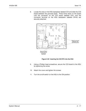 Page 56InfoSet 408Issue 1A
System Manual2 - 17 8. Locate the area on the KSU backplane labeled COI and slide the COI
board between the grooved posts.  Press firmly down on the board
until the connector on the COI board (labeled CN1) and the
connector terminal on the KSU backplane (labeled CN16) are
securely attached.      
9. Using a Phillips head screwdriver, secure the COI board to the KSU
by tightening the screw. 
10. Attach the cover and tighten the screws.    
11. Turn the on/off switch on the KSU to the...