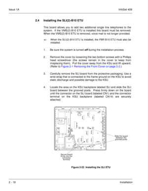 Page 57Issue 1AInfoSet 408
2 - 18Installation
2.4 Installing the SLI(2)-B10 ETU
This board allows you to add two additional single line telephones to the
system.  If the VMS(2)-B10 ETU is installed this board must be removed.
When the VMS(2)-B10 ETU is removed, voice mail is not longer provided.

When the SLI(2)-B10 ETU is installed, the PBR-B10 ETU must also be
installed.
1. Be sure the system is turned off during the installation process.
2. Remove the cover by loosening the two bottom screws with a...