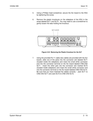 Page 58InfoSet 408Issue 1A
System Manual2 - 19 5. Using a Phillips head screwdriver, secure the SLI board to the KSU
by tightening the screw. 
6. Remove the plastic knockouts on the sideplane of the KSU in the
areas labeled SLT1 and SLT2.  You may need to use a screwdriver to
gently loosen the tabs holding the knockout.    
7. Using the provided RJ-11 cable (two cables are provided with the SLI
board), slide one of the jacks into the connector slot labeled SLT1
(located inside the sideplane) and insert the...