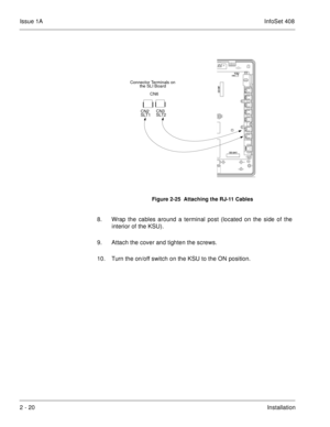 Page 59Issue 1AInfoSet 408
2 - 20Installation                    
8. Wrap the cables around a terminal post (located on the side of the
interior of the KSU).
9. Attach the cover and tighten the screws.    
10. Turn the on/off switch on the KSU to the ON position.
Figure 2-25  Attaching the RJ-11 Cables
CN6
CN2
SLT1CN3
SLT2 Connector Terminals on 
the SLI Board 