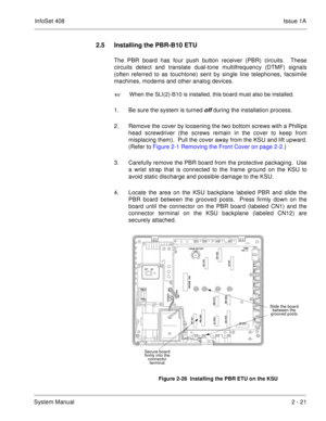 Page 60InfoSet 408Issue 1A
System Manual2 - 21
2.5 Installing the PBR-B10 ETU
The PBR board has four push button receiver (PBR) circuits.  These
circuits detect and translate dual-tone multilfrequency (DTMF) signals
(often referred to as touchtone) sent by single line telephones, facsimile
machines, modems and other analog devices.  

When the SLI(2)-B10 is installed, this board must also be installed.
1. Be sure the system is turned off during the installation process.
2. Remove the cover by loosening the two...