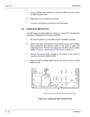 Page 61Issue 1AInfoSet 408
2 - 22Installation 5. Using a Phillips head screwdriver, secure the PBR board to the KSU
by tightening the screw. 
6. Attach the cover and tighten the screws.    
7. Turn the on/off switch on the KSU to the ON position.
2.6 Installing the MIF-B10 ETU
The MIF board provides additional memory to operate PC programming
and Station Message Detail Recording (SMDR).
1. Be sure the system is turned 
off during the installation process.
2. Remove the cover by loosening the two bottom screws...