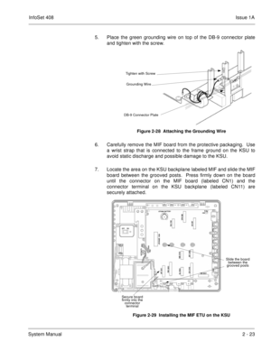 Page 62InfoSet 408Issue 1A
System Manual2 - 23 5. Place the green grounding wire on top of the DB-9 connector plate
and tighten with the screw.  
6. Carefully remove the MIF board from the protective packaging.  Use
a wrist strap that is connected to the frame ground on the KSU to
avoid static discharge and possible damage to the KSU.
7. Locate the area on the KSU backplane labeled MIF and slide the MIF
board between the grooved posts.  Press firmly down on the board
until the connector on the MIF board...