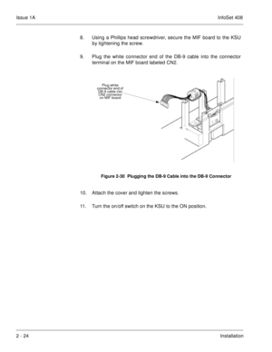 Page 63Issue 1AInfoSet 408
2 - 24Installation 8. Using a Phillips head screwdriver, secure the MIF board to the KSU
by tightening the screw. 
9. Plug the white connector end of the DB-9 cable into the connector
terminal on the MIF board labeled CN2.       
10. Attach the cover and tighten the screws.    
11. Turn the on/off switch on the KSU to the ON position.
Figure 2-30  Plugging the DB-9 Cable into the DB-9 Connector
Plug white 
connector end of 
DB-9 cable into 
CN2 connector 
on MIF board 