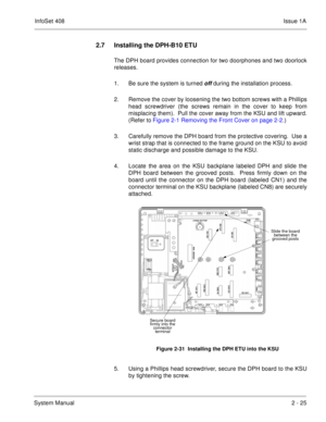 Page 64InfoSet 408Issue 1A
System Manual2 - 25
2.7 Installing the DPH-B10 ETU
The DPH board provides connection for two doorphones and two doorlock
releases.
1. Be sure the system is turned 
off during the installation process.
2. Remove the cover by loosening the two bottom screws with a Phillips
head screwdriver (the screws remain in the cover to keep from
misplacing them).  Pull the cover away from the KSU and lift upward.
(Refer to Figure 2-1 Removing the Front Cover on page 2-2.) 
3. Carefully remove the...