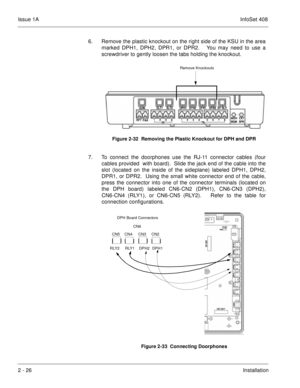 Page 65Issue 1AInfoSet 408
2 - 26Installation 6. Remove the plastic knockout on the right side of the KSU in the area
marked DPH1, DPH2, DPR1, or DPR2.   You may need to use a
screwdriver to gently loosen the tabs holding the knockout.    
7. To connect the doorphones use the RJ-11 connector cables (four
cables provided  with board).  Slide the jack end of the cable into the
slot (located on the inside of the sideplane) labeled DPH1, DPH2,
DPR1, or DPR2.  Using the small white connector end of the cable,
press...