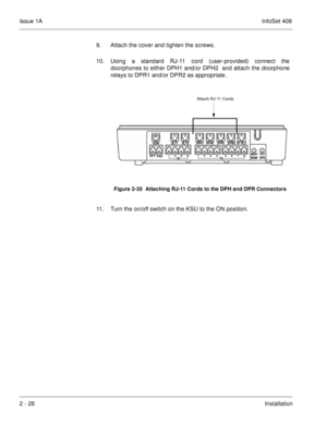 Page 67Issue 1AInfoSet 408
2 - 28Installation 9. Attach the cover and tighten the screws.    
10. Using a standard RJ-11 cord (user-provided) connect the
doorphones to either DPH1 and/or DPH2  and attach the doorphone
relays to DPR1 and/or DPR2 as appropriate.    
11. Turn the on/off switch on the KSU to the ON position.
Figure 2-35  Attaching RJ-11 Cords to the DPH and DPR Connectors
Attach RJ-11 Cords 