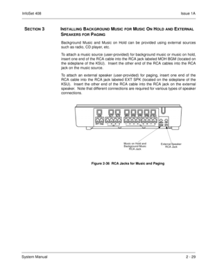 Page 68InfoSet 408Issue 1A
System Manual2 - 29
SECTION 3INSTALLING BACKGROUND MUSIC FOR MUSIC ON HOLD AND EXTERNAL 
S
PEAKERS FOR PAGING
Background Music and Music on Hold can be provided using external sources
such as radio, CD player, etc.  
To attach a music source (user-provided) for background music or music on hold,
insert one end of the RCA cable into the RCA jack labeled MOH BGM (located on
the sideplane of the KSU).  Insert the other end of the RCA cables into the RCA
jack on the music source.
To...