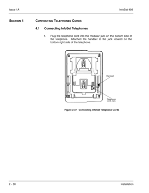 Page 69Issue 1AInfoSet 408
2 - 30Installation
SECTION 4  CONNECTING TELEPHONES CORDS
4.1 Connecting InfoSet Telephones 
1. Plug the telephone cord into the modular jack on the bottom side of
the telephone.  Attached the handset to the jack located on the
bottom right side of the telephone.  
Figure 2-37   Connecting InfoSet Telephone Cords
Handset 
Telephone 
Cord Jack 