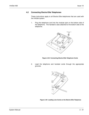 Page 70InfoSet 408Issue 1A
System Manual2 - 31
4.2 Connecting Electra Elite Telephones
These instructions apply to all Electra Elite telephones that are used with
the InfoSet system.
1. Plug the telephone cord into the modular jack on the bottom side of
the telephone.  The handset is also attached to the bottom side of the
telephone.      
2. Lead the telephone and handset cords through the appropriate
grooves.     
Figure 2-38  Connecting Electra Elite Telephone Cords
Figure 2-39  Leading Line Cords on the...