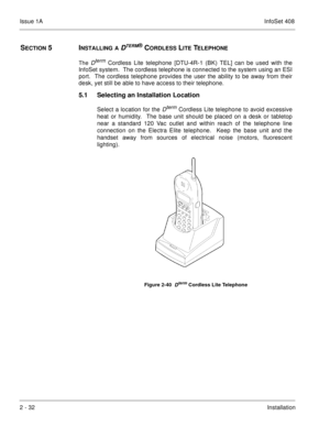 Page 71Issue 1AInfoSet 408
2 - 32Installation
SECTION 5  INSTALLING A DTERM® CORDLESS LITE TELEPHONE
The 
Dterm 
Cordless Lite telephone [DTU-4R-1 (BK) TEL] can be used with the
InfoSet system.  The cordless telephone is connected to the system using an ESI
port.  The cordless telephone provides the user the ability to be away from their
desk, yet still be able to have access to their telephone. 
5.1 Selecting an Installation Location
Select a location for the Dterm 
Cordless Lite telephone to avoid excessive...