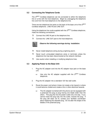 Page 72InfoSet 408Issue 1A
System Manual2 - 33
5.2 Connecting the Telephone Cords
The Dterm Cordless telephone can be connected to either the telephone
line or a line with the host telephone.  Begin by unplugging the telephone
line cord from the host telephone to the telephone line. 
There are two telephone line jacks on the back of the base unit of the 
Dterm
Cordless telephone;  LINE IN and LINE OUT.
Using the telephone line cords supplied with the 
Dterm Cordless telephone,
make the following connections:...