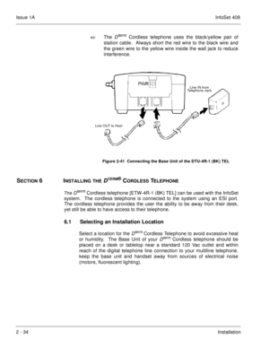 Page 73Issue 1AInfoSet 408
2 - 34Installation The 
Dterm Cordless telephone uses the black/yellow pair of
station cable.  Always short the red wire to the black wire and
the green wire to the yellow wire inside the wall jack to reduce
interference.     
SECTION 6INSTALLING THE DTERM® CORDLESS TELEPHONE
The 
Dterm 
Cordless telephone [ETW-4R-1 (BK) TEL] can be used with the InfoSet
system.  The cordless telephone is connected to the system using an ESI port.
The cordless telephone provides the user the ability...