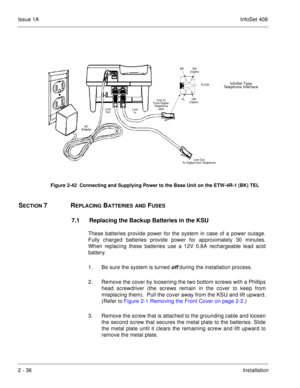 Page 75Issue 1AInfoSet 408
2 - 36Installation     
SECTION 7REPLACING BATTERIES AND FUSES
7.1 Replacing the Backup Batteries in the KSU
These batteries provide power for the system in case of a power outage.
Fully charged batteries provide power for approximately 30 minutes.
When replacing these batteries use a 12V 0.8A rechargeable lead acid
battery.
1. Be sure the system is turned 
off during the installation process.
2. Remove the cover by loosening the two bottom screws with a Phillips
head screwdriver (the...