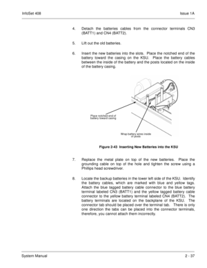 Page 76InfoSet 408Issue 1A
System Manual2 - 37 4. Detach the batteries cables from the connector terminals CN3
(BATT1) and CN4 (BATT2).
5. Lift out the old batteries.
6. Insert the new batteries into the slots.  Place the notched end of the
battery toward the casing on the KSU.  Place the battery cables
between the inside of the battery and the posts located on the inside
of the battery casing.  
7. Replace the metal plate on top of the new batteries.  Place the
grounding cable on top of the hole and tighten...
