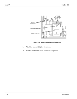 Page 77Issue 1AInfoSet 408
2 - 38Installation   
9. Attach the cover and tighten the screws.    
10. Turn the on/off switch on the KSU to the ON position.
Figure 2-44  Attaching the Battery Connectors
Battery Plate Grounding CableBattery 
Connectors 