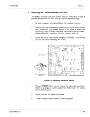 Page 78InfoSet 408Issue 1A
System Manual2 - 39
7.2 Replacing the Lithium Batteries in the KSU
This battery provides backup for system memory.  When fully charge, it
provides a 
minimum of two years backup in case of a power outage.
1. Be sure the system is turned 
off during the installation process.
2. Remove the cover by loosening the two bottom screws with a Phillips
head screwdriver (the screws remain in the cover to keep from
misplacing them).  Pull the cover away from the KSU and lift upward.
(Refer to...