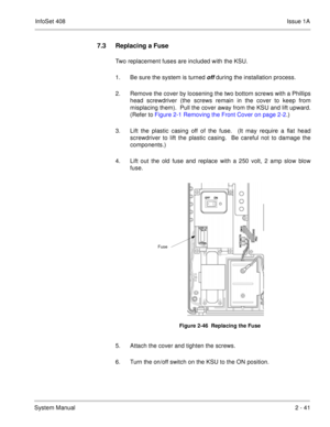 Page 80InfoSet 408Issue 1A
System Manual2 - 41
7.3 Replacing a Fuse
Two replacement fuses are included with the KSU.  
1. Be sure the system is turned 
off during the installation process.
2. Remove the cover by loosening the two bottom screws with a Phillips
head screwdriver (the screws remain in the cover to keep from
misplacing them).  Pull the cover away from the KSU and lift upward.
(Refer to Figure 2-1 Removing the Front Cover on page 2-2.)
3. Lift the plastic casing off of the fuse.  (It may require a...