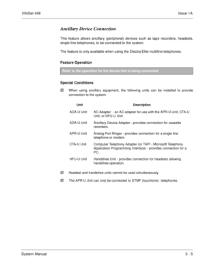 Page 85InfoSet 408Issue 1A
System Manual3 - 5
Ancillary Device Connection
This feature allows ancillary (peripheral) devices such as tape recorders, headsets,
single line telephones, to be connected to the system.  
The feature is only available when using the Electra Elite multiline telephones.
Feature Operation  
Special Conditions

When using ancillary equipment, the following units can be installed to provide
connection to the system.   
Headset and handsfree units cannot be used simultaneously.
The...
