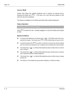 Page 86Issue 1AInfoSet 408
3 - 6Features
Answer Hold
Answer Hold allows the multiline telephone user to answer an external call by
pressing the answer key (  
  ).  If the user is on a call, that call is placed on hold
when the new call is answered.
This feature is available for the InfoSet and Electra Elite multiline telephones.
Feature Operation  
Press    to answer the call.  If already engaged on a call, the existing call is placed
on hold.  
Special Conditions

On Electra Elite telephones, the Answer...