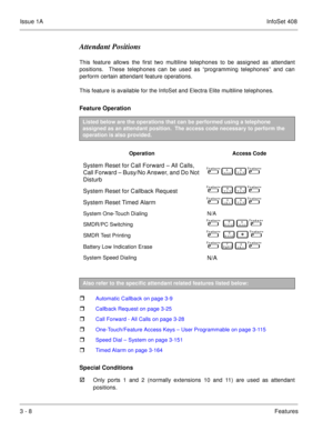 Page 88Issue 1AInfoSet 408
3 - 8Features
Attendant Positions
This feature allows the first two multiline telephones to be assigned as attendant
positions.  These telephones can be used as “programming telephones” and can
perform certain attendant feature operations.
This feature is available for the InfoSet and Electra Elite multiline telephones.  
Feature Operation     
  
 Automatic Callback on page 3-9
 Callback Request on page 3-25
 Call Forward - All Calls on page 3-28
 One-Touch/Feature Access Keys –...