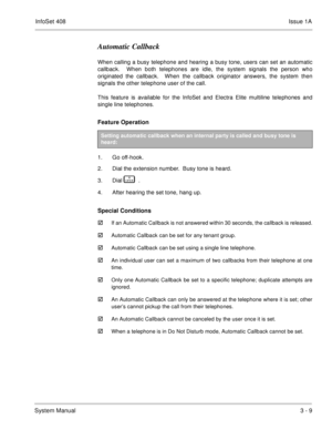 Page 89InfoSet 408Issue 1A
System Manual3 - 9
Automatic Callback
When calling a busy telephone and hearing a busy tone, users can set an automatic
callback.  When both telephones are idle, the system signals the person who
originated the callback.  When the callback originator answers, the system then
signals the other telephone user of the call.
This feature is available for the InfoSet and Electra Elite multiline telephones and
single line telephones. 
Feature Operation 
1. Go off-hook.
2. Dial the extension...