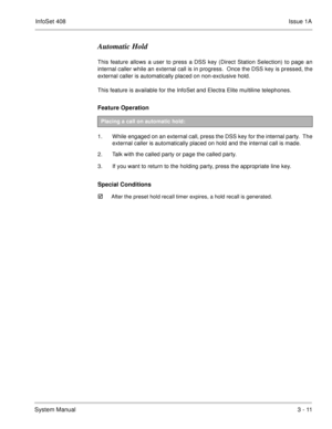 Page 91InfoSet 408Issue 1A
System Manual3 - 11
Automatic Hold
This feature allows a user to press a DSS key (Direct Station Selection) to page an
internal caller while an external call is in progress.  Once the DSS key is pressed, the
external caller is automatically placed on non-exclusive hold.  
This feature is available for the InfoSet and Electra Elite multiline telephones. 
Feature Operation  
1. While engaged on an external call, press the DSS key for the internal party.  The
external caller is...