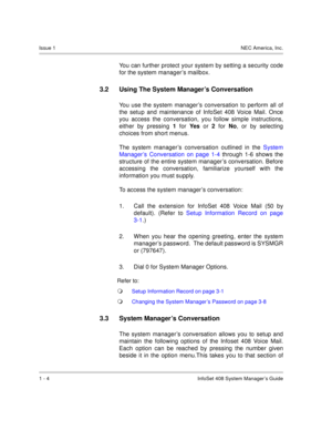Page 12Issue 1NEC America, Inc.
1 - 4 InfoSet 408 System Manager’s Guide
You can further protect your system by setting a security code
for the system manager’s mailbox.   
3.2 Using The System Manager’s Conversation 
You use the system manager’s conversation to perform all of
the setup and maintenance of InfoSet 408 Voice Mail. Once
you access the conversation, you follow simple instructions,
either by pressing 1
 for Yes  
or 2
 for No
, or by selecting
choices from short menus. 
The system manager’s...
