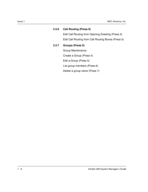 Page 14Issue 1NEC America, Inc.
1 - 6 InfoSet 408 System Manager’s Guide
3.3.6 Call Routing (Press 9) 
Edit Call Routing from Opening Greeting (Press 4)
Edit Call Routing from Call Routing Boxes (Press 5)
3.3.7 Groups (Press 0) 
Group Maintenance
Create a Group (Press 4)
Edit a Group (Press 5)
List group members (Press 6)
Delete a group name (Press 7) 