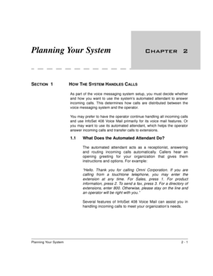 Page 15Planning Your System2 - 1
Planning Your System 

SECTION  1  HOW THE SYSTEM HANDLES CALLS
As part of the voice messaging system setup, you must decide whether
and how you want to use the system’s automated attendant to answer
incoming calls. This determines how calls are distributed between the
voice messaging system and the operator.
You may prefer to have the operator continue handling all incoming calls
and use InfoSet 408 Voice Mail primarily for its voice mail features. Or
you may want to use...
