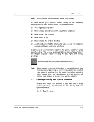 Page 19InfoSet 408 System Manager’s Guide 2 - 5
Issue 1NEC America, Inc.
Note:Record a new holiday greeting before each holiday.
For best results, your greeting should convey all the necessary
information in the least amount of time. You need to include:

Your organization’s name

How to reach an extension with a touchtone telephone

How to reach the operator

How to send a fax

How to reach the system directory

An alternative method for callers who want general information or
who do not have a touchtone...