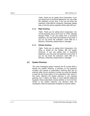 Page 20Issue 1NEC America, Inc.
2 - 6 InfoSet 408 System Manager’s Guide
“Hello. Thank you for calling Omni Corporation. If you
are calling from a touchtone telephone, you may enter
the extension at any time. If you do not know the
extension, enter 800 for a directory. Otherwise, please
stay on the line and an operator will be right with you.”
2.1.2 Night Greeting 
“Hello. Thank you for calling Omni Corporation. Our
normal business hours are 9 A.M. to 5 P.M., Monday
through Friday. If you are calling from a...