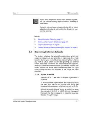 Page 21InfoSet 408 System Manager’s Guide 2 - 7
Issue 1NEC America, Inc.
 
Refer to:
Setup Information Record on page 3-1
Setting Up Your System Schedule on page 3-4
Ongoing Maintenance on page 5-1
Creating A Special Opening Greeting For Holidays on page 5-1
2.3 Determining the System Schedule
The system schedule that you define determines when your
system is in day mode and when it is in night mode. Day mode
is active during your normal business operating hours. When
day mode is active, callers hear the...