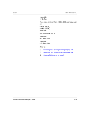 Page 23InfoSet 408 System Manager’s Guide 2 - 9
Issue 1NEC America, Inc.
Interval B: 
9–12, Sat.
If you close for lunch from 1:00 to 2:00 each day, such
as:
9 A.M.–1 P.M., 
2 P.M.–5 P.M., 
Mon.–Sat.
Use intervals A and B
Interval A: 
9–1, Mon.–Sat.
Interval B: 
2–5, Mon.–Sat.
Refer to:
Recording Your Opening Greeting on page 3-3
Setting Up Your System Schedule on page 3-4
Ongoing Maintenance on page 5-1 