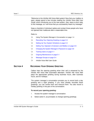Page 26InfoSet 408 System Manager’s Guide 3 - 3
Issue 1NEC America, Inc.
Welcome to the InfoSet 408 Voice Mail system! Now that your mailbox is
open, please spend a few minutes reading the 
InfoSet Voice Mail User
Guide
, which introduces you to the new system. Also, leave a short reply
to this message, so I will know that you successfully heard my message.
Keep a checklist of individual replies and contact those people who have
not opened their mailboxes after a reasonable time.
Refer to:
Using The System...