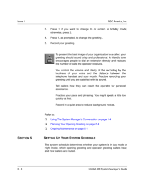 Page 27Issue 1NEC America, Inc.
3 - 4 InfoSet 408 System Manager’s Guide
3. Press 1 if you want to change to or remain in holiday mode;
otherwise, press 2.
4. Press 1, as prompted, to change the greeting .
5. Record your greeting.
Refer to:
Using The System Manager’s Conversation on page 1-4
Planning Your Opening Greeting on page 2-4
Ongoing Maintenance on page 5-1
SECTION 5  SETTING UP YOUR SYSTEM SCHEDULE
The system schedule determines whether your system is in day mode or
night mode, which opening...