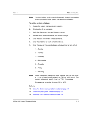 Page 28InfoSet 408 System Manager’s Guide 3 - 5
Issue 1NEC America, Inc.
Note:You turn holiday mode on and off manually through the opening
greeting question in the system manager’s conversation. 
To set the system schedule:
1. Access the system manager’s conversation. 
2. Select action 6, as prompted.
3. Verify that the current time and date are correct. 
4. Indicate which schedule interval you want to change.
5. Enter the start time for the schedule interval.
6. Enter the end time for each schedule interval....