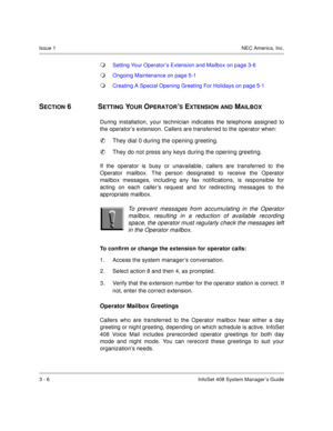 Page 29Issue 1NEC America, Inc.
3 - 6 InfoSet 408 System Manager’s Guide
Setting Your Operator’s Extension and Mailbox on page 3-6
Ongoing Maintenance on page 5-1
Creating A Special Opening Greeting For Holidays on page 5-1
SECTION 6  SETTING YOUR OPERATOR’S EXTENSION AND MAILBOX
During installation, your technician indicates the telephone assigned to
the operator’s extension. Callers are transferred to the operator when: 

They dial 0 during the opening greeting.

They do not press any keys during the...